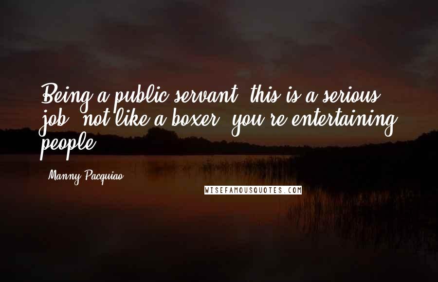 Manny Pacquiao Quotes: Being a public servant, this is a serious job, not like a boxer, you're entertaining people.