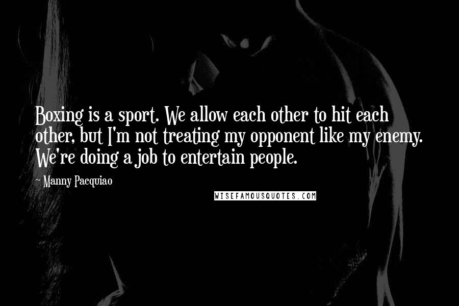 Manny Pacquiao Quotes: Boxing is a sport. We allow each other to hit each other, but I'm not treating my opponent like my enemy. We're doing a job to entertain people.
