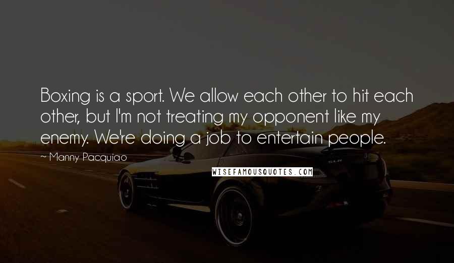Manny Pacquiao Quotes: Boxing is a sport. We allow each other to hit each other, but I'm not treating my opponent like my enemy. We're doing a job to entertain people.