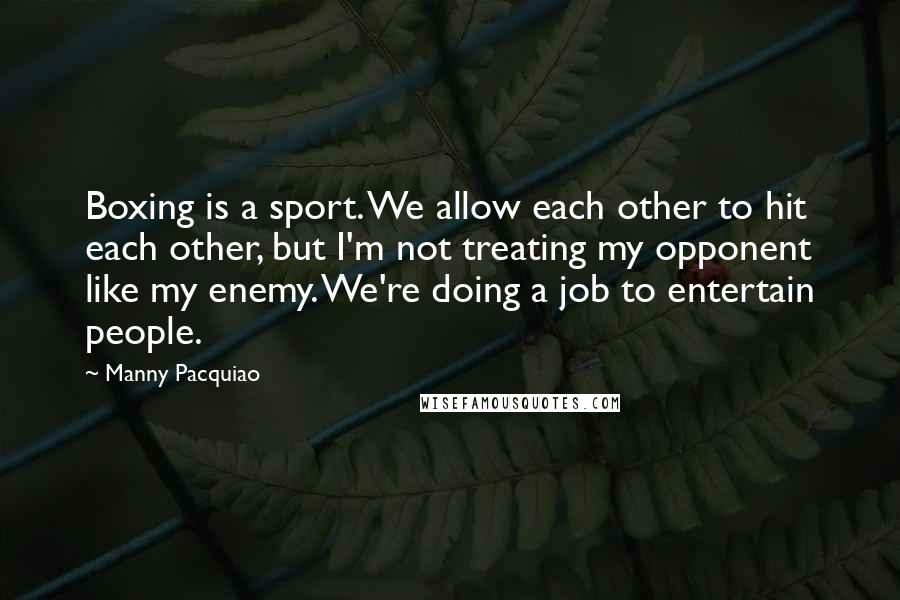 Manny Pacquiao Quotes: Boxing is a sport. We allow each other to hit each other, but I'm not treating my opponent like my enemy. We're doing a job to entertain people.