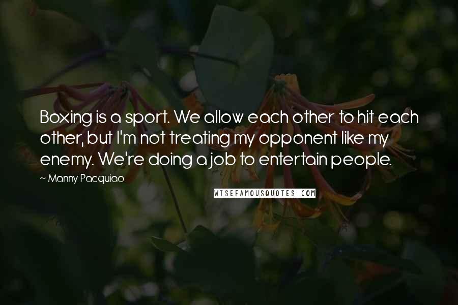 Manny Pacquiao Quotes: Boxing is a sport. We allow each other to hit each other, but I'm not treating my opponent like my enemy. We're doing a job to entertain people.