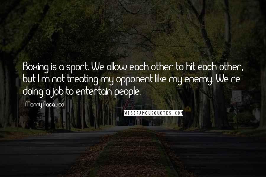 Manny Pacquiao Quotes: Boxing is a sport. We allow each other to hit each other, but I'm not treating my opponent like my enemy. We're doing a job to entertain people.