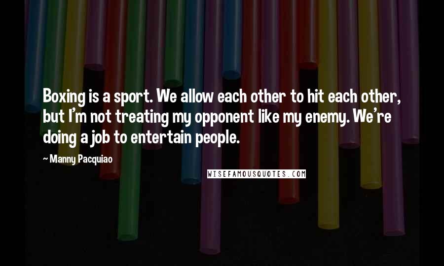 Manny Pacquiao Quotes: Boxing is a sport. We allow each other to hit each other, but I'm not treating my opponent like my enemy. We're doing a job to entertain people.