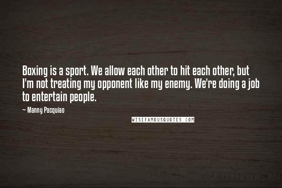 Manny Pacquiao Quotes: Boxing is a sport. We allow each other to hit each other, but I'm not treating my opponent like my enemy. We're doing a job to entertain people.