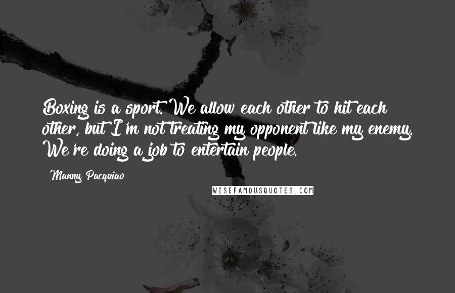 Manny Pacquiao Quotes: Boxing is a sport. We allow each other to hit each other, but I'm not treating my opponent like my enemy. We're doing a job to entertain people.