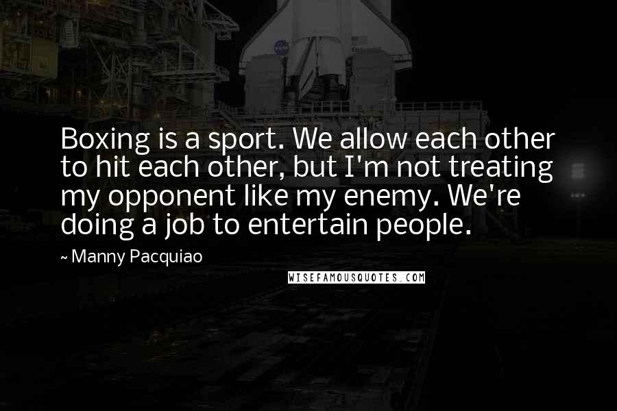 Manny Pacquiao Quotes: Boxing is a sport. We allow each other to hit each other, but I'm not treating my opponent like my enemy. We're doing a job to entertain people.