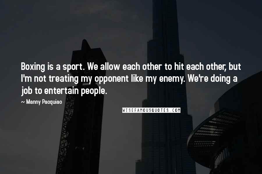 Manny Pacquiao Quotes: Boxing is a sport. We allow each other to hit each other, but I'm not treating my opponent like my enemy. We're doing a job to entertain people.