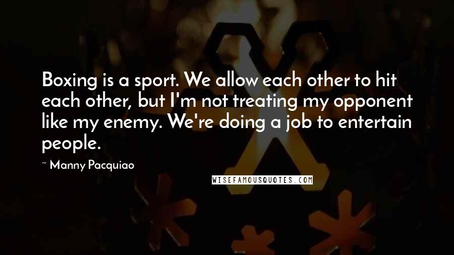 Manny Pacquiao Quotes: Boxing is a sport. We allow each other to hit each other, but I'm not treating my opponent like my enemy. We're doing a job to entertain people.