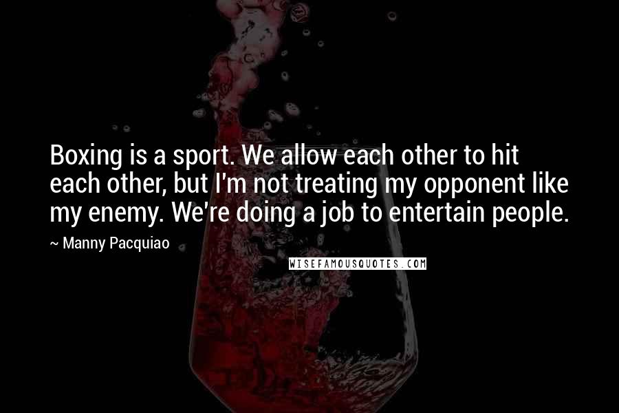 Manny Pacquiao Quotes: Boxing is a sport. We allow each other to hit each other, but I'm not treating my opponent like my enemy. We're doing a job to entertain people.