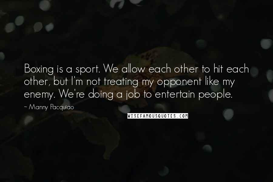 Manny Pacquiao Quotes: Boxing is a sport. We allow each other to hit each other, but I'm not treating my opponent like my enemy. We're doing a job to entertain people.