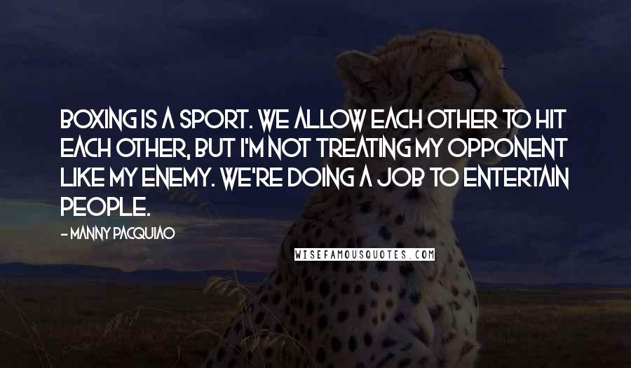 Manny Pacquiao Quotes: Boxing is a sport. We allow each other to hit each other, but I'm not treating my opponent like my enemy. We're doing a job to entertain people.