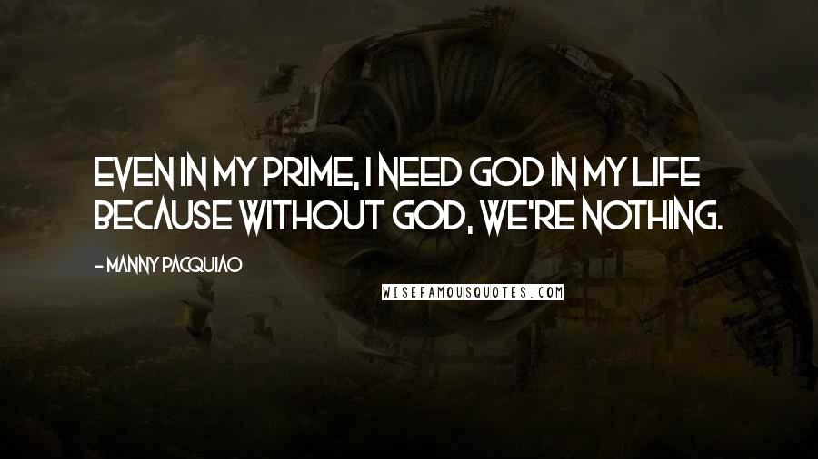 Manny Pacquiao Quotes: Even in my prime, I need God in my life because without God, we're nothing.