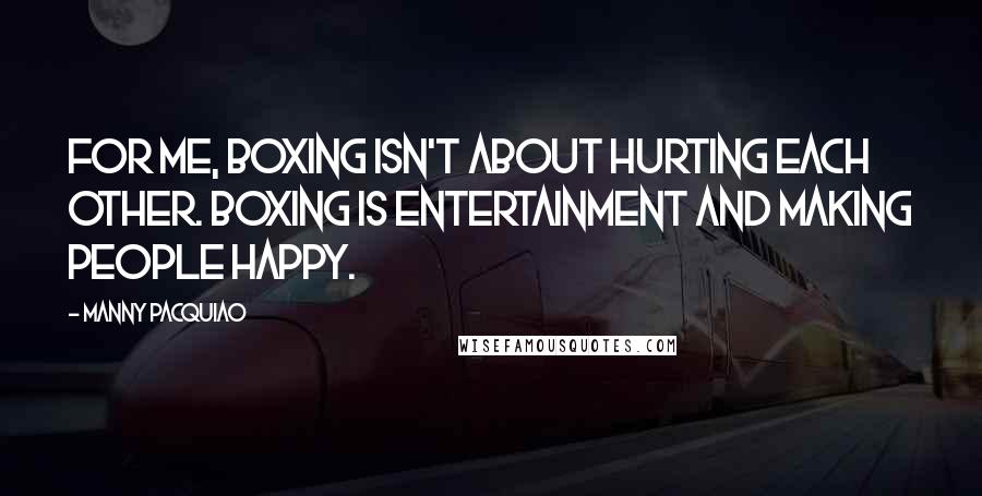 Manny Pacquiao Quotes: For me, boxing isn't about hurting each other. Boxing is entertainment and making people happy.