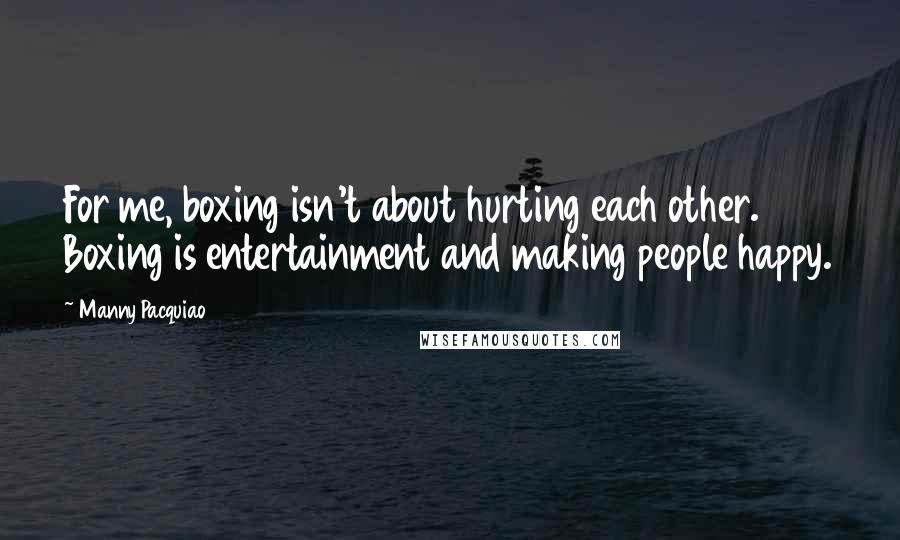 Manny Pacquiao Quotes: For me, boxing isn't about hurting each other. Boxing is entertainment and making people happy.