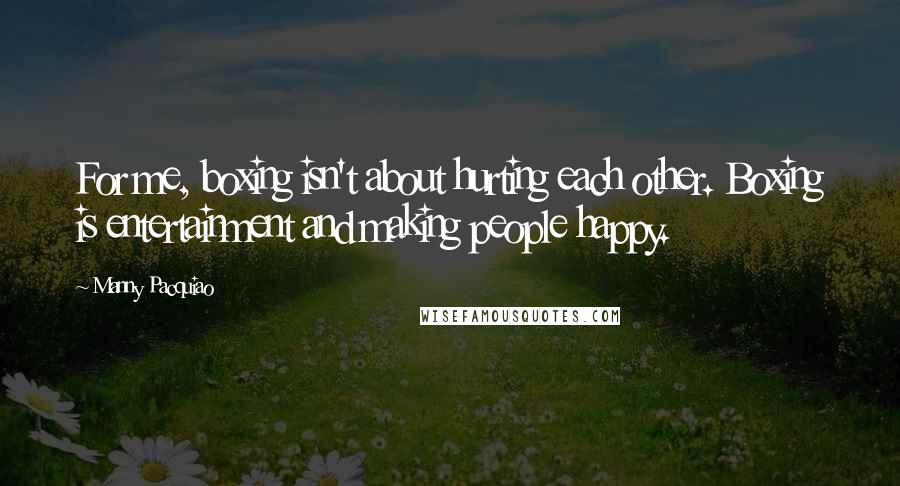 Manny Pacquiao Quotes: For me, boxing isn't about hurting each other. Boxing is entertainment and making people happy.