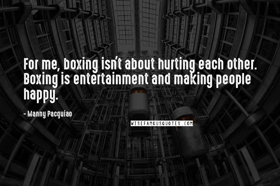 Manny Pacquiao Quotes: For me, boxing isn't about hurting each other. Boxing is entertainment and making people happy.