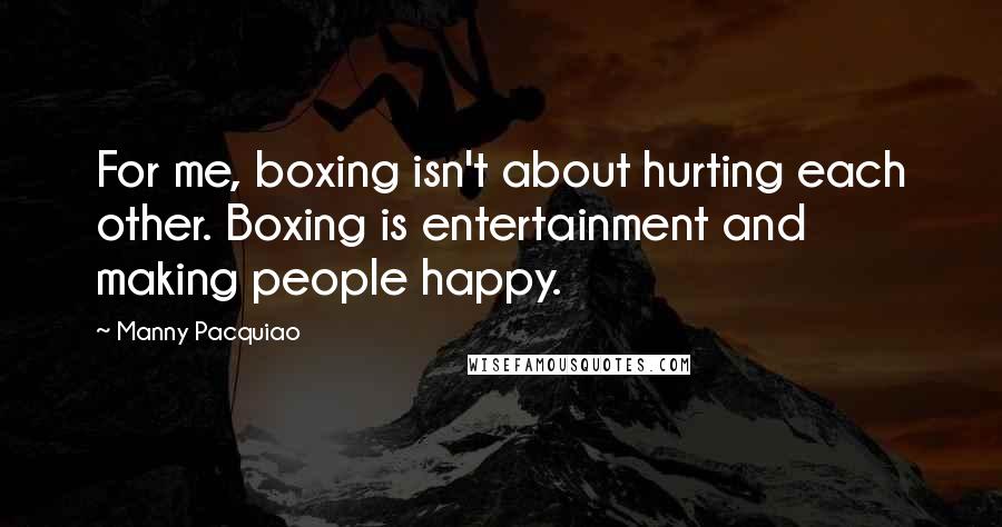 Manny Pacquiao Quotes: For me, boxing isn't about hurting each other. Boxing is entertainment and making people happy.