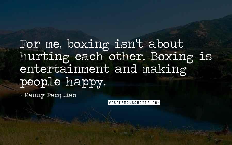 Manny Pacquiao Quotes: For me, boxing isn't about hurting each other. Boxing is entertainment and making people happy.