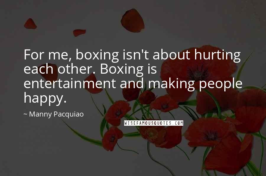 Manny Pacquiao Quotes: For me, boxing isn't about hurting each other. Boxing is entertainment and making people happy.