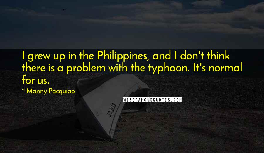 Manny Pacquiao Quotes: I grew up in the Philippines, and I don't think there is a problem with the typhoon. It's normal for us.