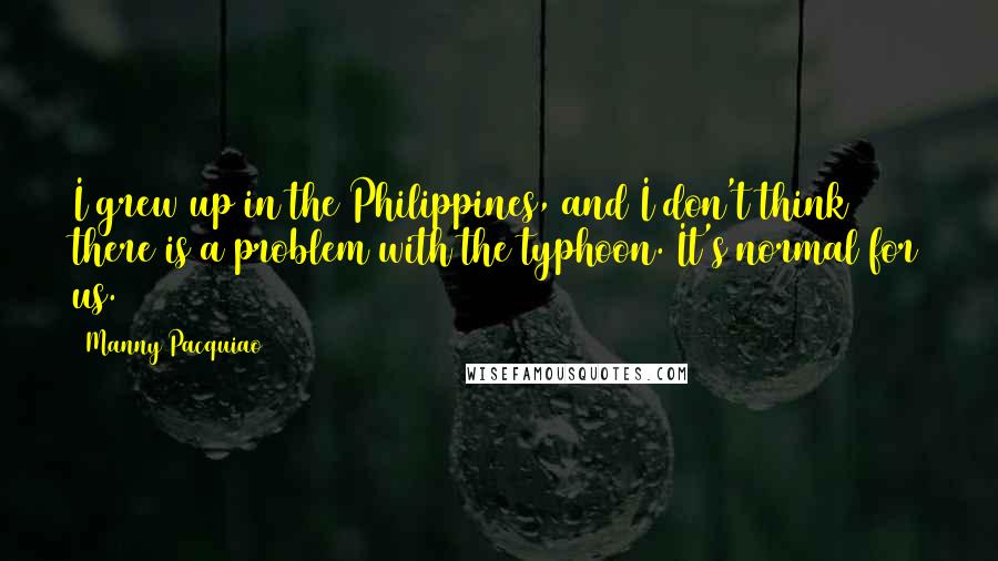 Manny Pacquiao Quotes: I grew up in the Philippines, and I don't think there is a problem with the typhoon. It's normal for us.