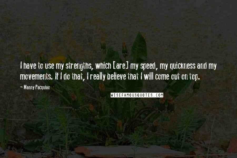 Manny Pacquiao Quotes: I have to use my strengths, which [are] my speed, my quickness and my movements. If I do that, I really believe that I will come out on top.