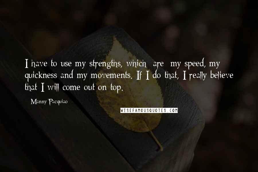 Manny Pacquiao Quotes: I have to use my strengths, which [are] my speed, my quickness and my movements. If I do that, I really believe that I will come out on top.