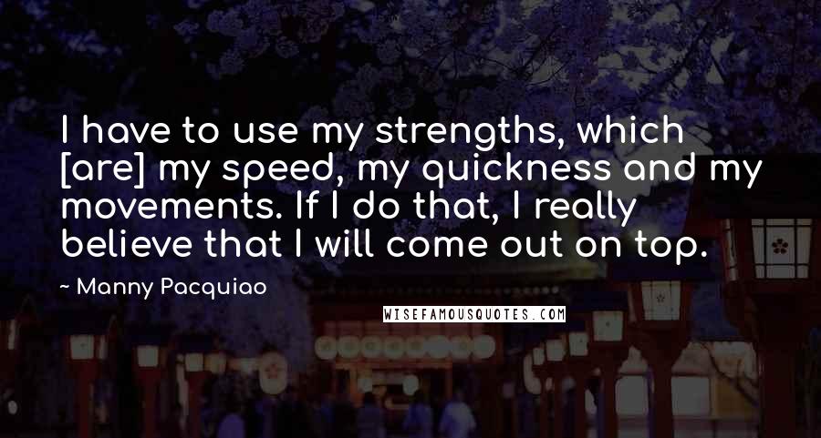 Manny Pacquiao Quotes: I have to use my strengths, which [are] my speed, my quickness and my movements. If I do that, I really believe that I will come out on top.