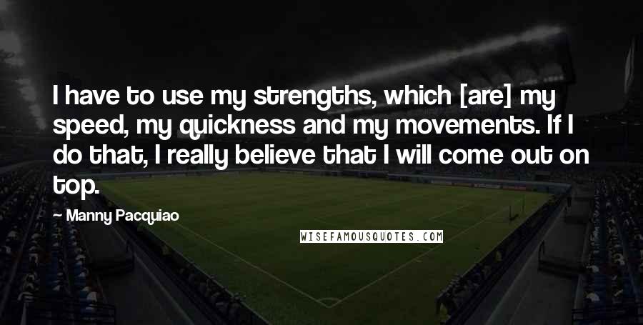 Manny Pacquiao Quotes: I have to use my strengths, which [are] my speed, my quickness and my movements. If I do that, I really believe that I will come out on top.