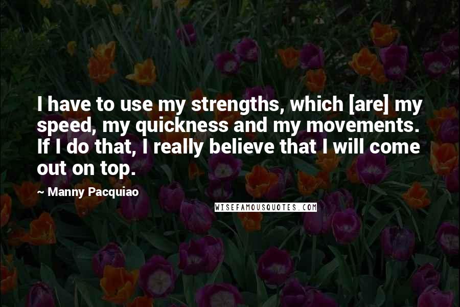 Manny Pacquiao Quotes: I have to use my strengths, which [are] my speed, my quickness and my movements. If I do that, I really believe that I will come out on top.