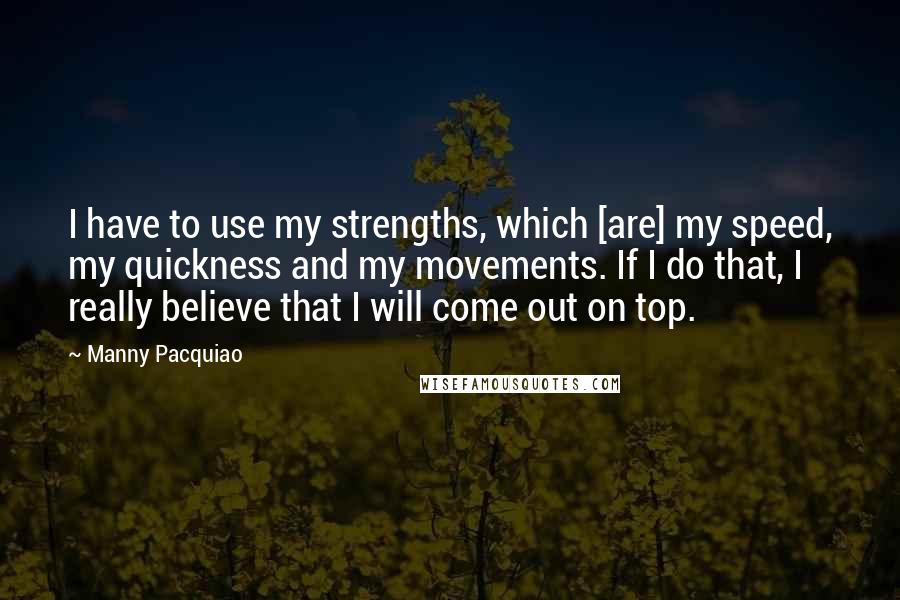 Manny Pacquiao Quotes: I have to use my strengths, which [are] my speed, my quickness and my movements. If I do that, I really believe that I will come out on top.