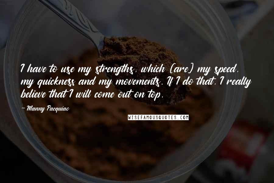 Manny Pacquiao Quotes: I have to use my strengths, which [are] my speed, my quickness and my movements. If I do that, I really believe that I will come out on top.