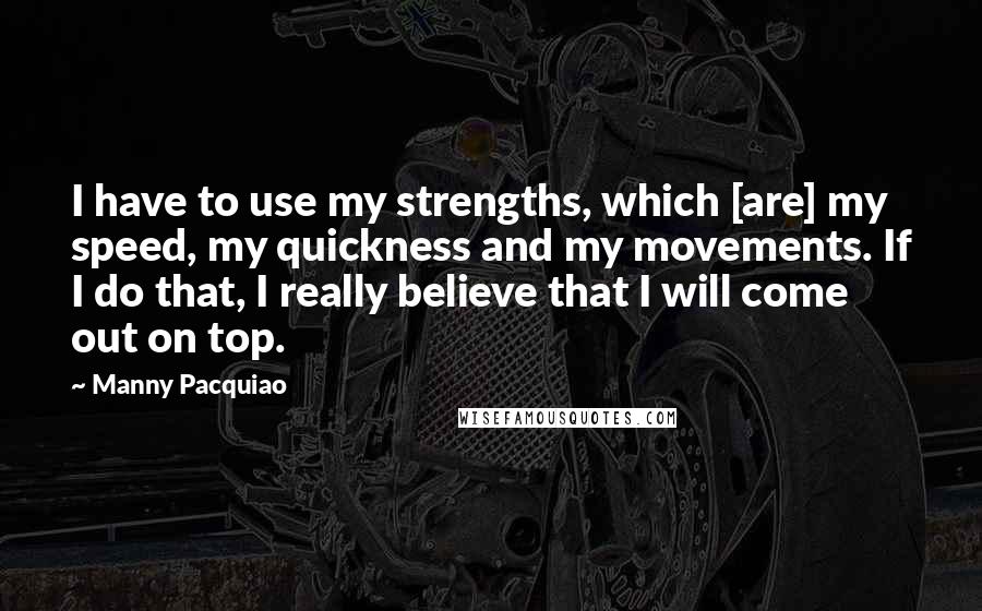 Manny Pacquiao Quotes: I have to use my strengths, which [are] my speed, my quickness and my movements. If I do that, I really believe that I will come out on top.