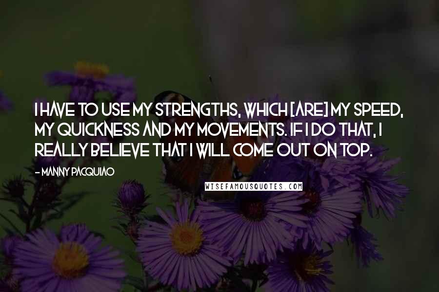 Manny Pacquiao Quotes: I have to use my strengths, which [are] my speed, my quickness and my movements. If I do that, I really believe that I will come out on top.