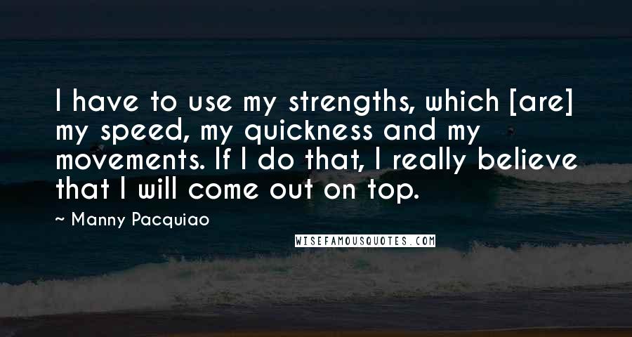 Manny Pacquiao Quotes: I have to use my strengths, which [are] my speed, my quickness and my movements. If I do that, I really believe that I will come out on top.