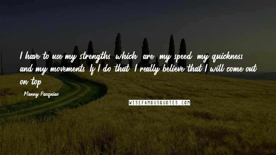 Manny Pacquiao Quotes: I have to use my strengths, which [are] my speed, my quickness and my movements. If I do that, I really believe that I will come out on top.