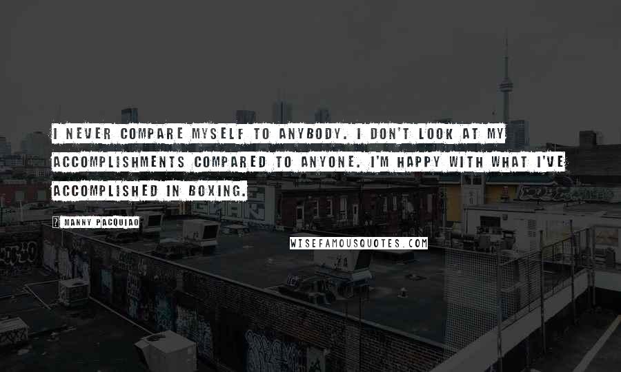 Manny Pacquiao Quotes: I never compare myself to anybody. I don't look at my accomplishments compared to anyone. I'm happy with what I've accomplished in boxing.