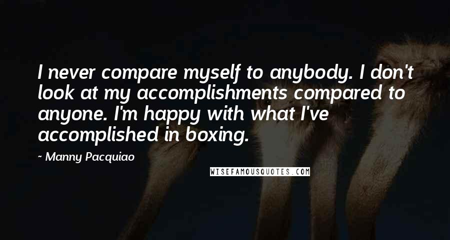 Manny Pacquiao Quotes: I never compare myself to anybody. I don't look at my accomplishments compared to anyone. I'm happy with what I've accomplished in boxing.