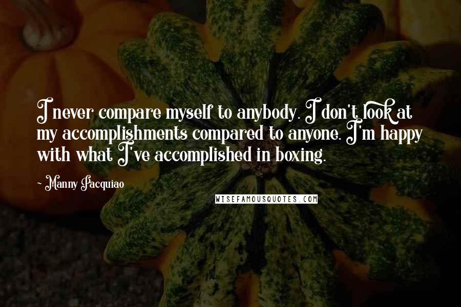 Manny Pacquiao Quotes: I never compare myself to anybody. I don't look at my accomplishments compared to anyone. I'm happy with what I've accomplished in boxing.