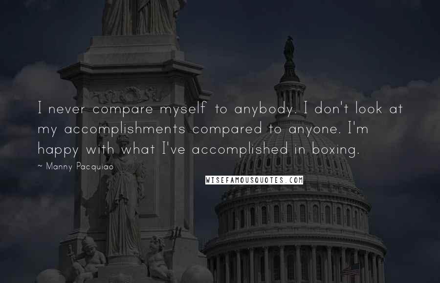 Manny Pacquiao Quotes: I never compare myself to anybody. I don't look at my accomplishments compared to anyone. I'm happy with what I've accomplished in boxing.