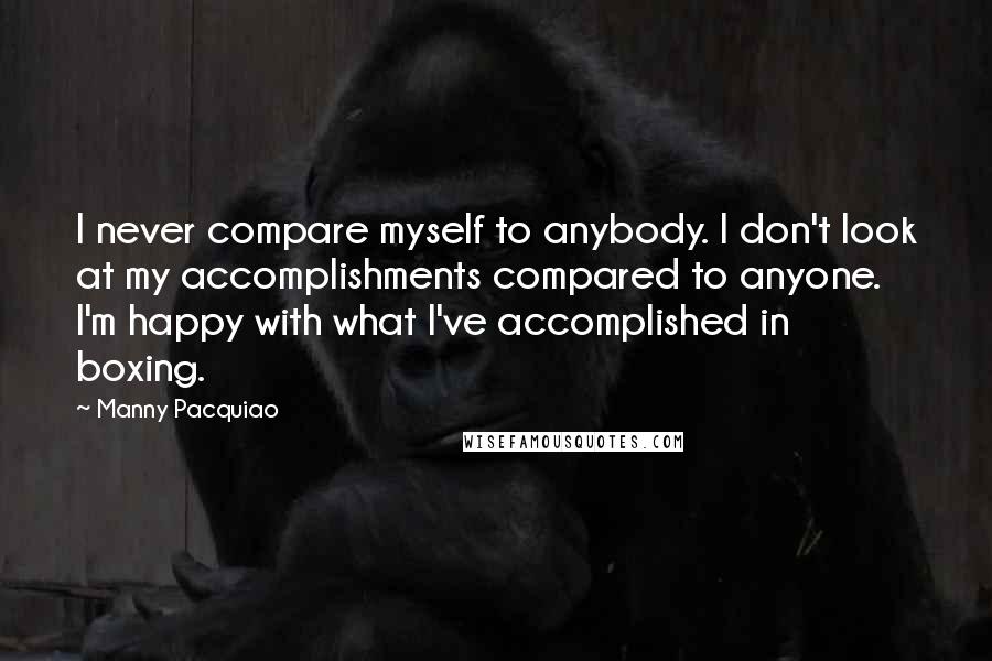 Manny Pacquiao Quotes: I never compare myself to anybody. I don't look at my accomplishments compared to anyone. I'm happy with what I've accomplished in boxing.