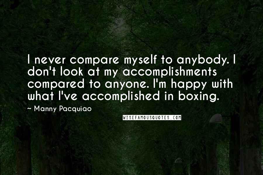 Manny Pacquiao Quotes: I never compare myself to anybody. I don't look at my accomplishments compared to anyone. I'm happy with what I've accomplished in boxing.