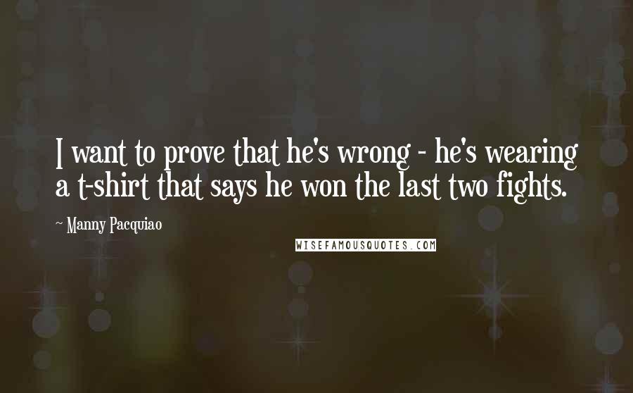 Manny Pacquiao Quotes: I want to prove that he's wrong - he's wearing a t-shirt that says he won the last two fights.