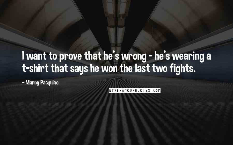 Manny Pacquiao Quotes: I want to prove that he's wrong - he's wearing a t-shirt that says he won the last two fights.