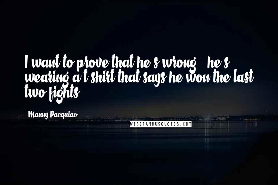 Manny Pacquiao Quotes: I want to prove that he's wrong - he's wearing a t-shirt that says he won the last two fights.