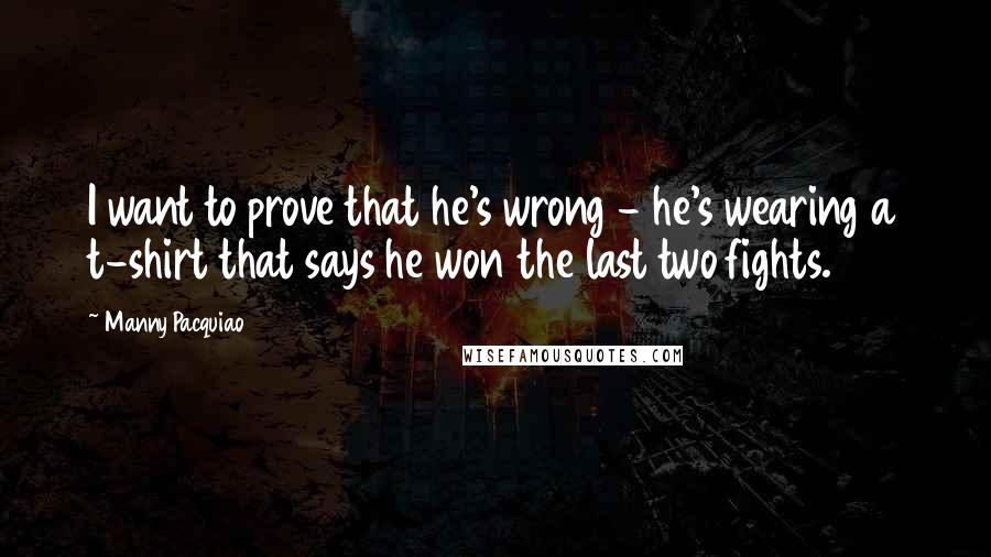 Manny Pacquiao Quotes: I want to prove that he's wrong - he's wearing a t-shirt that says he won the last two fights.