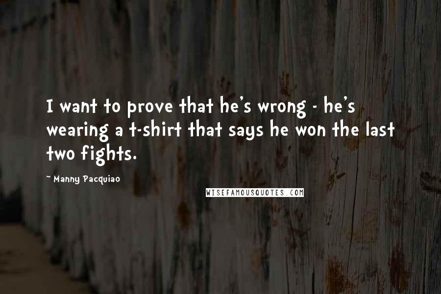 Manny Pacquiao Quotes: I want to prove that he's wrong - he's wearing a t-shirt that says he won the last two fights.