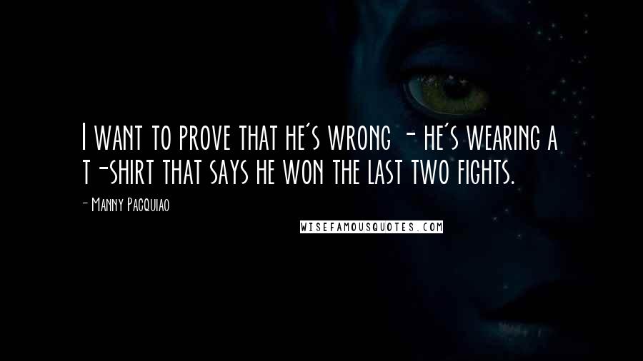 Manny Pacquiao Quotes: I want to prove that he's wrong - he's wearing a t-shirt that says he won the last two fights.