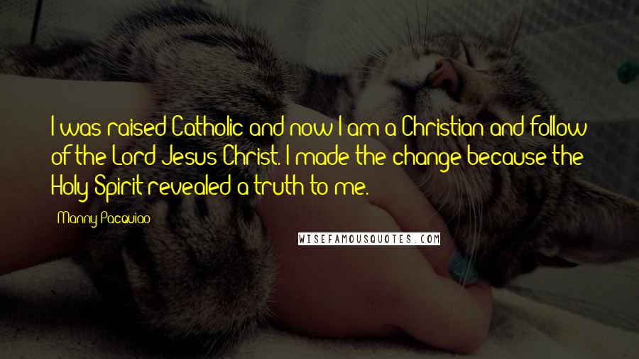 Manny Pacquiao Quotes: I was raised Catholic and now I am a Christian and follow of the Lord Jesus Christ. I made the change because the Holy Spirit revealed a truth to me.