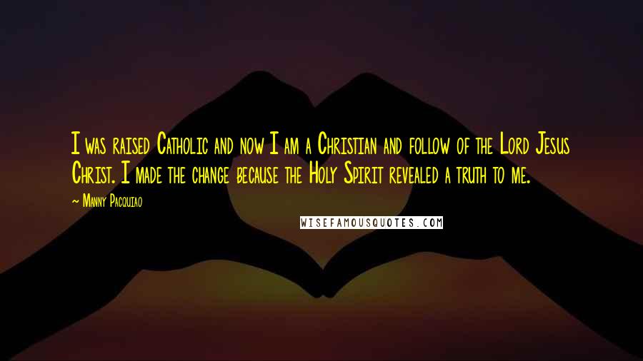 Manny Pacquiao Quotes: I was raised Catholic and now I am a Christian and follow of the Lord Jesus Christ. I made the change because the Holy Spirit revealed a truth to me.